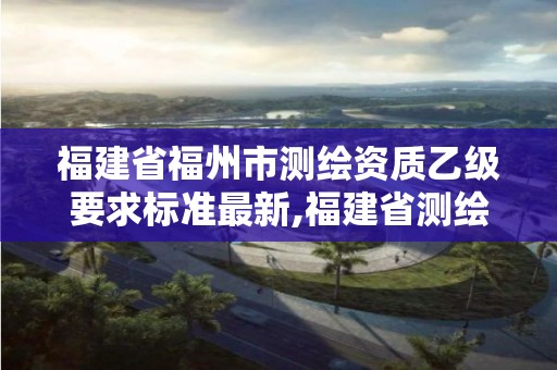 福建省福州市測繪資質乙級要求標準最新,福建省測繪單位名單