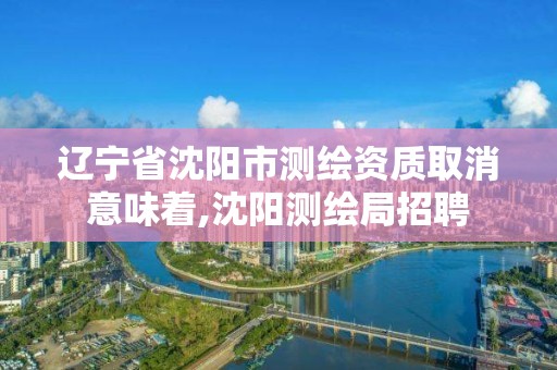 遼寧省沈陽市測繪資質取消意味著,沈陽測繪局招聘