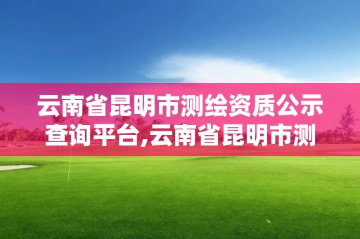 云南省昆明市測繪資質(zhì)公示查詢平臺,云南省昆明市測繪資質(zhì)公示查詢平臺官網(wǎng)