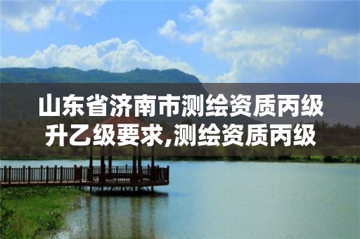 山東省濟南市測繪資質丙級升乙級要求,測繪資質丙級升乙級條件