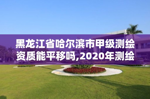 黑龍江省哈爾濱市甲級測繪資質能平移嗎,2020年測繪甲級資質條件。