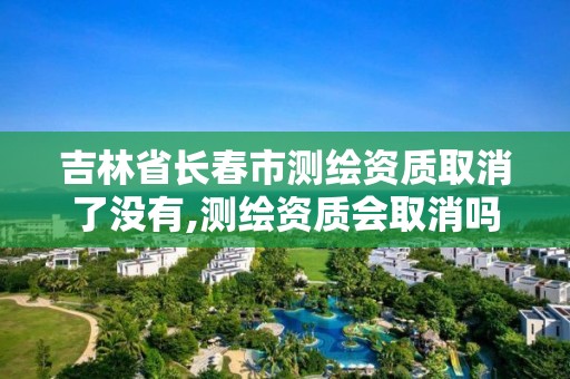 吉林省長春市測繪資質取消了沒有,測繪資質會取消嗎