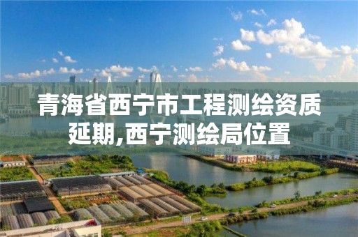 青海省西寧市工程測繪資質延期,西寧測繪局位置