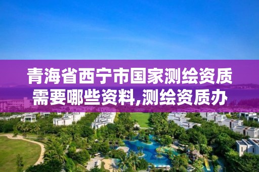 青海省西寧市國家測繪資質需要哪些資料,測繪資質辦理流程