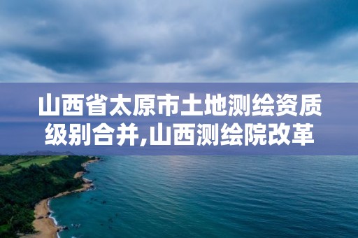 山西省太原市土地測繪資質(zhì)級別合并,山西測繪院改革方案