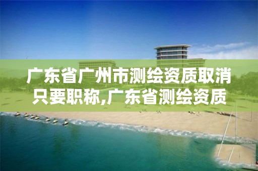 廣東省廣州市測繪資質取消只要職稱,廣東省測繪資質延期。