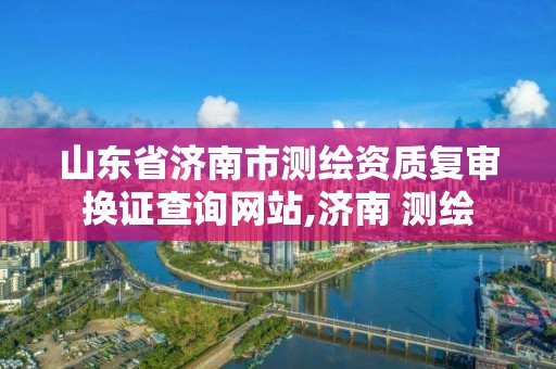 山東省濟南市測繪資質復審換證查詢網站,濟南 測繪