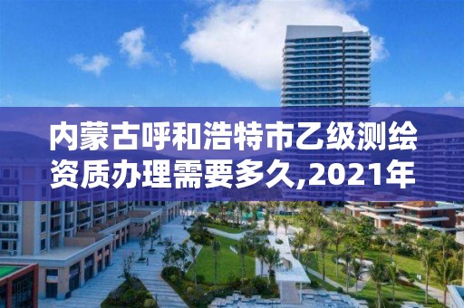 內蒙古呼和浩特市乙級測繪資質辦理需要多久,2021年測繪乙級資質申報制度