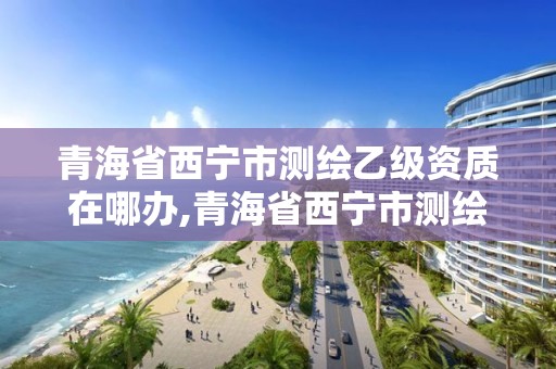 青海省西寧市測繪乙級資質在哪辦,青海省西寧市測繪乙級資質在哪辦理