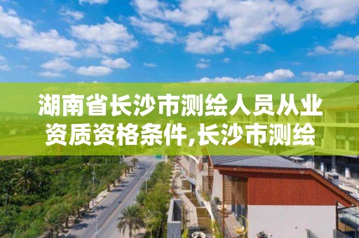 湖南省長沙市測繪人員從業資質資格條件,長沙市測繪資質單位名單。