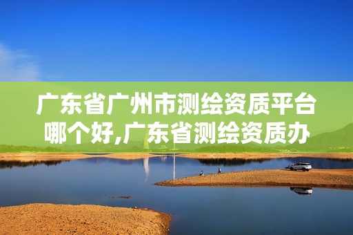 廣東省廣州市測(cè)繪資質(zhì)平臺(tái)哪個(gè)好,廣東省測(cè)繪資質(zhì)辦理流程