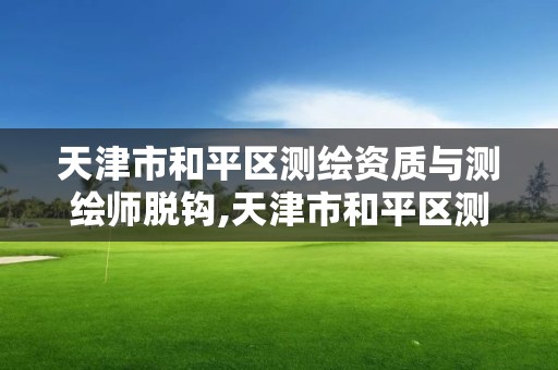 天津市和平區測繪資質與測繪師脫鉤,天津市和平區測繪資質與測繪師脫鉤公示