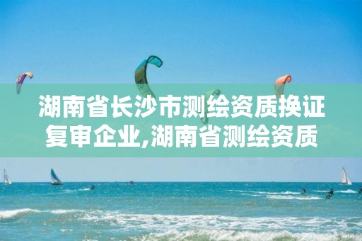 湖南省長沙市測繪資質換證復審企業(yè),湖南省測繪資質延期