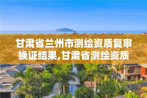 甘肅省蘭州市測(cè)繪資質(zhì)復(fù)審換證結(jié)果,甘肅省測(cè)繪資質(zhì)延期公告