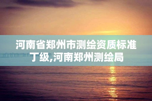 河南省鄭州市測(cè)繪資質(zhì)標(biāo)準(zhǔn)丁級(jí),河南鄭州測(cè)繪局