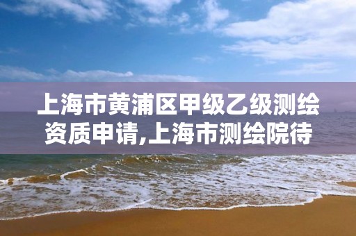 上海市黃浦區(qū)甲級乙級測繪資質(zhì)申請,上海市測繪院待遇怎么樣