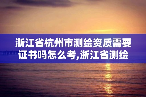 浙江省杭州市測繪資質(zhì)需要證書嗎怎么考,浙江省測繪資質(zhì)管理實施細(xì)則。