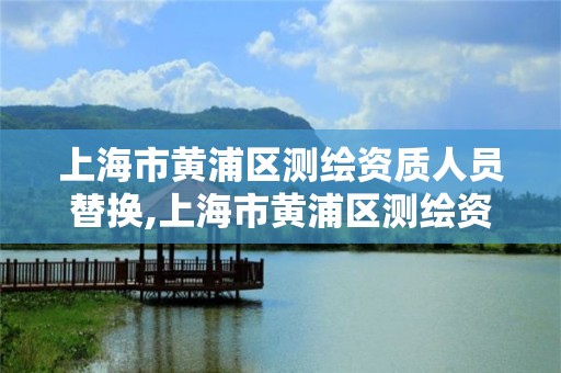 上海市黃浦區測繪資質人員替換,上海市黃浦區測繪資質人員替換名單公示