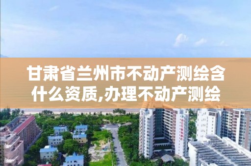 甘肅省蘭州市不動產測繪含什么資質,辦理不動產測繪資質需要什么條件。