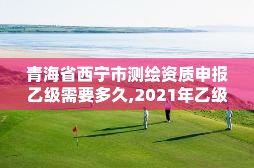 青海省西寧市測繪資質申報乙級需要多久,2021年乙級測繪資質申報材料。