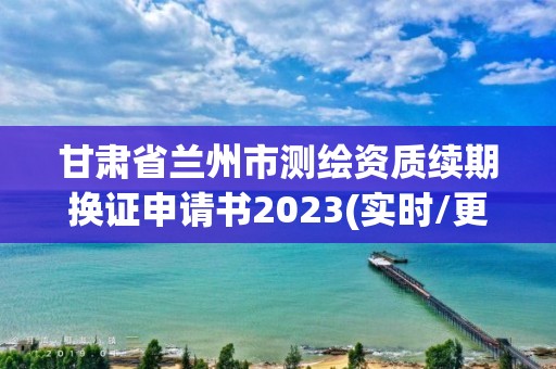 甘肅省蘭州市測繪資質續(xù)期換證申請書2023(實時/更新中)