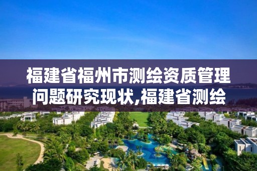 福建省福州市測繪資質管理問題研究現狀,福建省測繪資質查詢