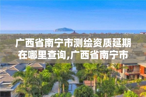 廣西省南寧市測(cè)繪資質(zhì)延期在哪里查詢,廣西省南寧市測(cè)繪資質(zhì)延期在哪里查詢