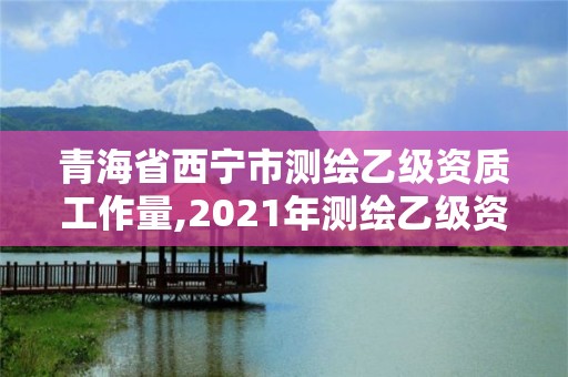 青海省西寧市測繪乙級資質工作量,2021年測繪乙級資質申報制度。