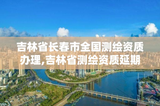 吉林省長春市全國測繪資質辦理,吉林省測繪資質延期