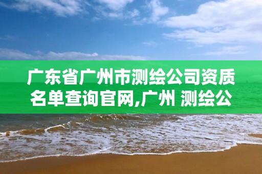 廣東省廣州市測繪公司資質名單查詢官網,廣州 測繪公司。