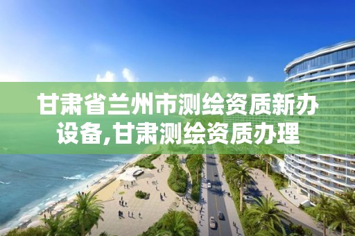 甘肅省蘭州市測繪資質新辦設備,甘肅測繪資質辦理