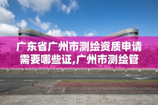 廣東省廣州市測繪資質(zhì)申請需要哪些證,廣州市測繪管理辦法。