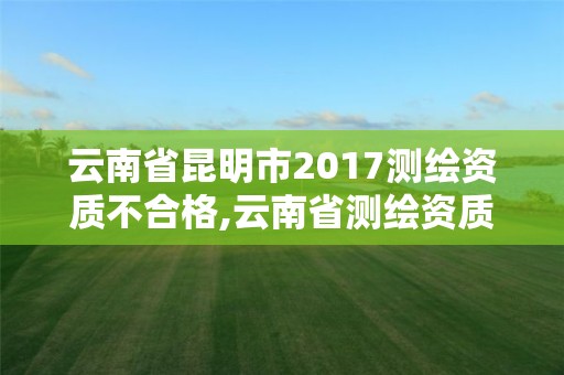 云南省昆明市2017測(cè)繪資質(zhì)不合格,云南省測(cè)繪資質(zhì)延期一年