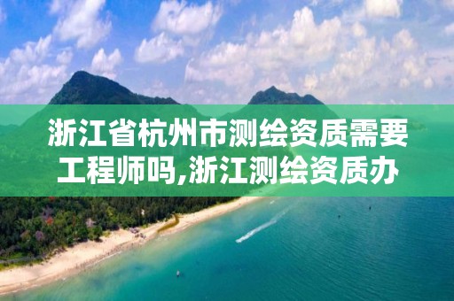 浙江省杭州市測繪資質需要工程師嗎,浙江測繪資質辦理流程。