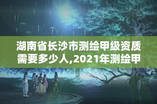 湖南省長沙市測繪甲級資質(zhì)需要多少人,2021年測繪甲級資質(zhì)申報條件。