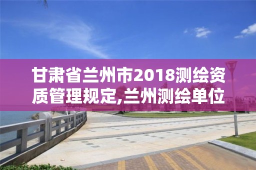 甘肅省蘭州市2018測繪資質(zhì)管理規(guī)定,蘭州測繪單位