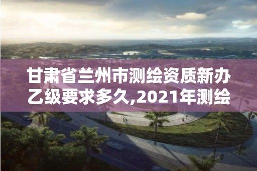 甘肅省蘭州市測繪資質新辦乙級要求多久,2021年測繪乙級資質辦公申報條件