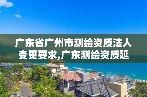 廣東省廣州市測繪資質法人變更要求,廣東測繪資質延期文件