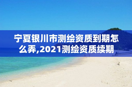 寧夏銀川市測繪資質(zhì)到期怎么弄,2021測繪資質(zhì)續(xù)期