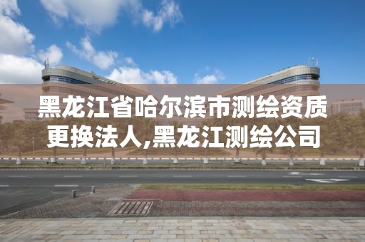 黑龍江省哈爾濱市測繪資質更換法人,黑龍江測繪公司乙級資質