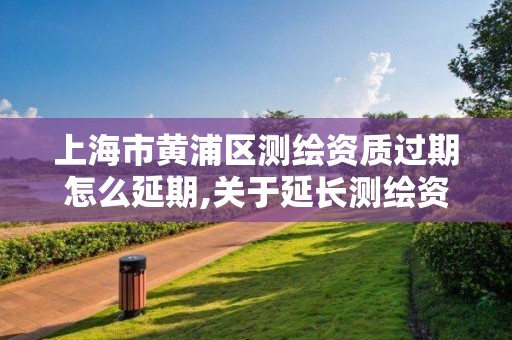 上海市黃浦區測繪資質過期怎么延期,關于延長測繪資質證書有效期的公告