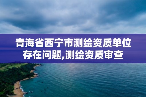 青海省西寧市測(cè)繪資質(zhì)單位存在問(wèn)題,測(cè)繪資質(zhì)審查