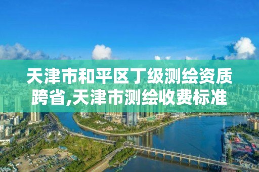 天津市和平區丁級測繪資質跨省,天津市測繪收費標準