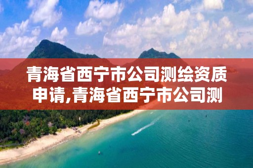 青海省西寧市公司測繪資質申請,青海省西寧市公司測繪資質申請查詢