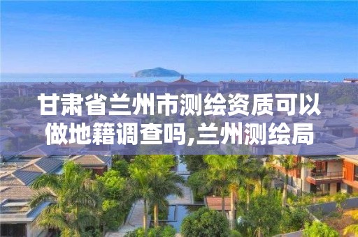 甘肅省蘭州市測繪資質可以做地籍調查嗎,蘭州測繪局在哪兒。