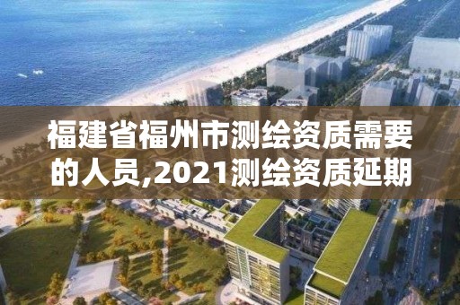 福建省福州市測繪資質需要的人員,2021測繪資質延期公告福建省