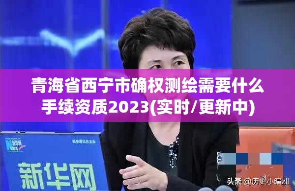 青海省西寧市確權測繪需要什么手續資質2023(實時/更新中)