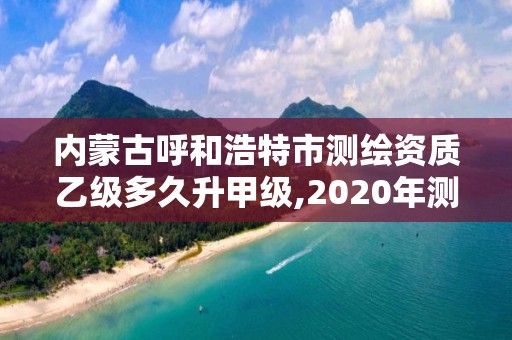 內蒙古呼和浩特市測繪資質乙級多久升甲級,2020年測繪資質乙級需要什么條件