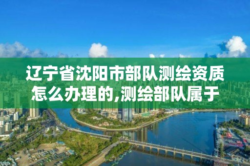 遼寧省沈陽市部隊測繪資質怎么辦理的,測繪部隊屬于什么兵種。