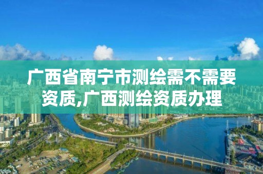 廣西省南寧市測繪需不需要資質(zhì),廣西測繪資質(zhì)辦理